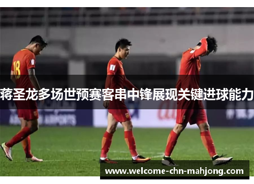 蒋圣龙多场世预赛客串中锋展现关键进球能力