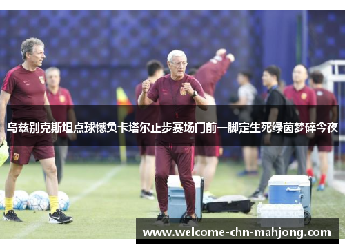 乌兹别克斯坦点球憾负卡塔尔止步赛场门前一脚定生死绿茵梦碎今夜