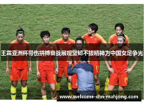 王霜亚洲杯带伤拼搏奋战展现坚韧不拔精神为中国女足争光